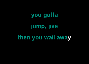 you gotta

jump, jive

then you wail away