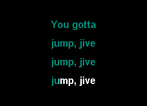 You gotta

jump, jive

jump, jive

jump, jive
