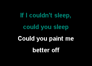 If I couldn't sleep,

could you sleep
Could you paint me
better off