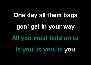 One day all them bags
gon' get in your way

All you must hold on to

Is you, is you, is you