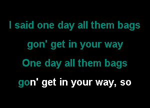 I said one day all them bags
gon' get in your way

One day all them bags

gon' get in your way, so