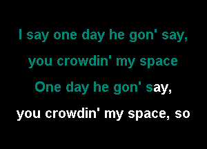 I say one day he gon' say,

you crowdin' my space

One day he gon' say,

you crowdin' my space, so