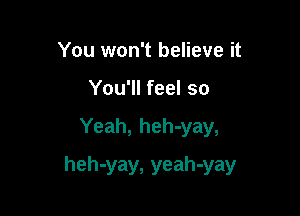 You won't believe it
You'll feel so

Yeah, heh-yay,

heh-yay, yeah-yay