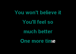 You won't believe it

You'll feel so
much better

One more time