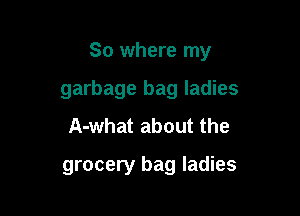So where my

garbage bag ladies
A-what about the

grocery bag ladies