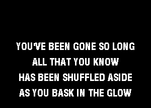 YOU'VE BEEN GONE SO LONG
ALL THAT YOU KN 0W
HAS BEEN SHUFFLED ASIDE
AS YOU BASK IN THE GLOW