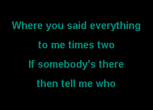 Where you said everything

to me times two

If somebody's there

then tell me who