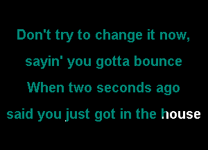 Don't try to change it now,
sayin' you gotta bounce
When two seconds ago

said you just got in the house