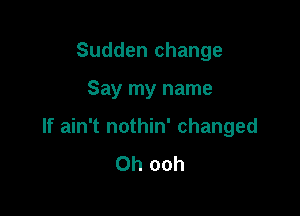 Sudden change

Say my name
If ain't nothin' changed
0h ooh