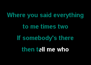 Where you said everything

to me times two

If somebody's there

then tell me who