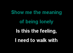 Show me the meaning

of being lonely

Is this the feeling,

I need to walk with