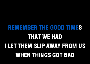 REMEMBER THE GOOD TIMES
THAT WE HAD
I LET THEM SLIP AWAY FROM US
WHEN THINGS GOT BAD