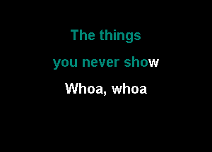 The things

you never show

Whoa, whoa