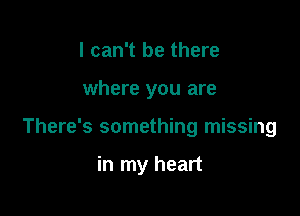 I can't be there

where you are

There's something missing

in my heart