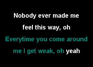 Nobody ever made me

feel this way, oh

Everytime you come around

me I get weak, oh yeah