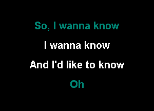 So, I wanna know

I wanna know
And I'd like to know
0h