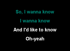 So, I wanna know

I wanna know
And I'd like to know
Oh-yeah