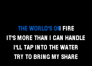 THE WORLD'S ON FIRE
IT'S MORE THAN I CAN HANDLE
I'LL TAP INTO THE WATER
TRY TO BRING MY SHARE