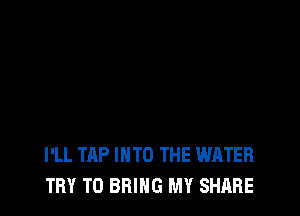 I'LL TAP INTO THE WATER
TRY TO BRING MY SHARE