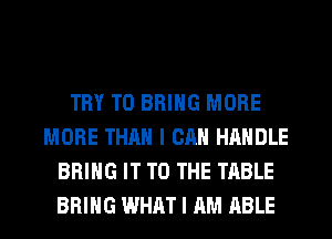 TRY TO BRING MORE
MORE THAN I CAN HANDLE
BRING IT TO THE TABLE
BRING WHAT I AM ABLE