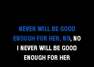 NEVER WILL BE GOOD
ENOUGH FOR HER, N0, NO
I NEVER WILL BE GOOD
ENOUGH FOR HER