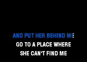 AND PUT HER BEHIND ME
GO TO A PLACE WHERE
SHE CAN'T FIHD ME