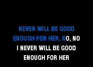NEVER WILL BE GOOD
ENOUGH FOR HER, N0, NO
I NEVER WILL BE GOOD
ENOUGH FOR HER
