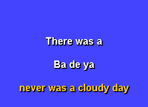 There was a

Ba de ya

never was a cloudy day