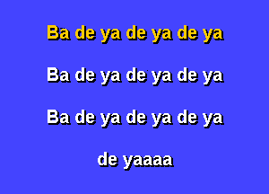 Ba de ya de ya de ya

Ba de ya de ya de ya

Ba de ya de ya de ya

de yaaaa