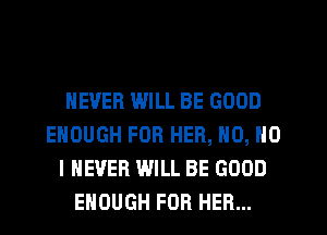NEVER WILL BE GOOD
ENOUGH FOR HER, N0, NO
I NEVER WILL BE GOOD
ENOUGH FOR HER...