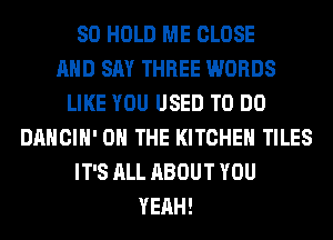 SO HOLD ME CLOSE
AND SAY THREE WORDS
LIKE YOU USED TO DO
DANCIH' ON THE KITCHEN TILES
IT'S ALL ABOUT YOU
YEAH!