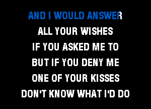 AND I I.WIJULD MISWER
ALL YOUR WISHES
IF YOU ASKED ME TO
BUT IF YOU DENY ME
ONE OF YOUR KISSES
DON'T KNOW WHAT I'D DO