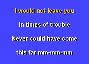 I would not leave you

in times of trouble
Never could have come

this far mm-mm-mm