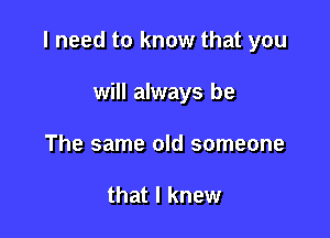 I need to know that you

will always be
The same old someone

that I knew