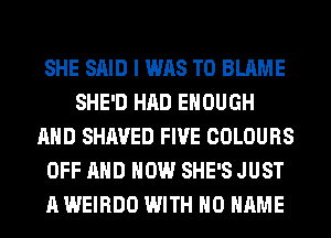 SHE SAID I WAS T0 BLAME
SHE'D HAD ENOUGH
AND SHAVED FIVE COLOURS
OFF AND HOW SHE'S JUST
A WEIRDO WITH NO NAME