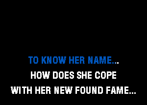 TO KNOW HER NAME...
HOW DOES SHE COPE
WITH HER HEW FOUND FAME...