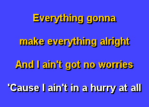 Everything gonna
make everything alright
And I ain't got no worries

'Cause I ain't in a hurry at all