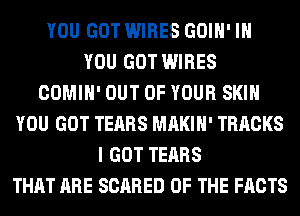 YOU GOT WIRES GOIH' IH
YOU GOT WIRES
COMIH' OUT OF YOUR SKIN
YOU GOT TEARS MAKIH' TRACKS
I GOT TEARS
THAT ARE SCARED OF THE FACTS