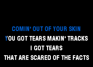 COMIH' OUT OF YOUR SKIN
YOU GOT TEARS MAKIH' TRACKS
I GOT TEARS
THAT ARE SCARED OF THE FACTS