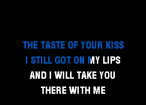 THE TASTE OF YOUR KISS
I STILL GOT ON MY LIPS
AND I WILL TAKE YOU

THERE WITH ME I