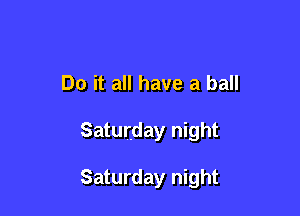 Oh rock it up roll it up

Do it all have a ball
Saturday night

Saturday night