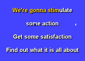 We're gonna stimulate

some action
Get some satisfaction

Find out what it is all about