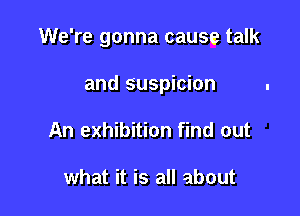 We're gonna cause talk

and suspicion

An exhibition find out

what it is all about