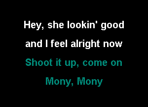 Hey, she lookin' good
and I feel alright now

Shoot it up, come on

Many, Mony