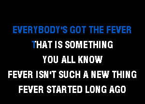 EVERYBODY'S GOT THE FEVER
THAT IS SOMETHING
YOU ALL KNOW
FEVER ISN'T SUCH A NEW THING
FEVER STARTED LONG AGO