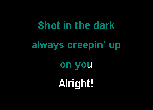 Shot in the dark

always creepin' up

on you
Alright!