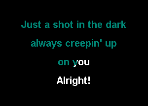 Just a shot in the dark

always creepin' up

on you
Alright!