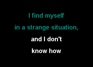 I find myself

in a strange situation,
and I don't

know how