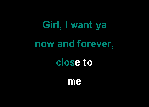 Girl, I want ya

now and forever,
close to

me