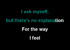 I ask myself,

but there's no explanation

For the way
I feel